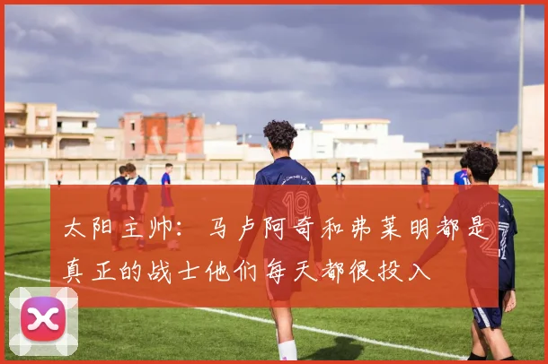 太阳主帅：马卢阿奇和弗莱明都是真正的战士他们每天都很投入