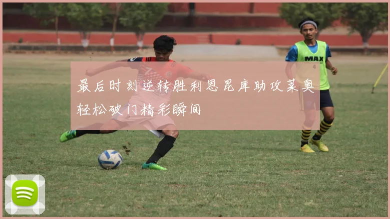 最后时刻逆转胜利恩昆库助攻莱奥轻松破门精彩瞬间