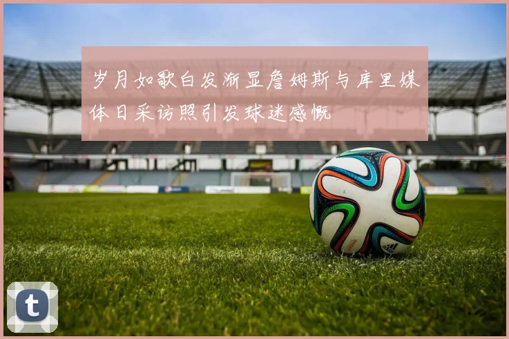 岁月如歌白发渐显詹姆斯与库里媒体日采访照引发球迷感慨