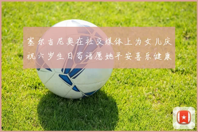 塞尔吉尼奥在社交媒体上为女儿庆祝六岁生日寄语愿她平安喜乐健康成长