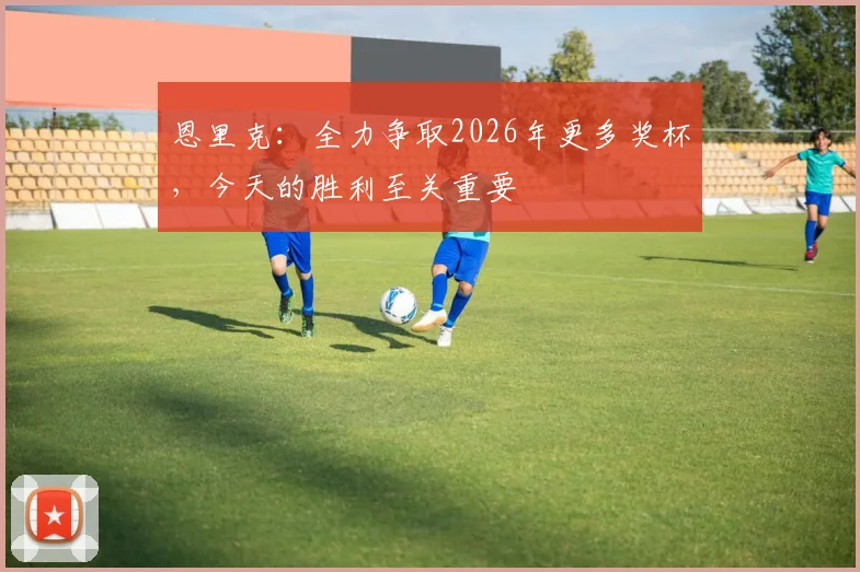 恩里克：全力争取2026年更多奖杯，今天的胜利至关重要