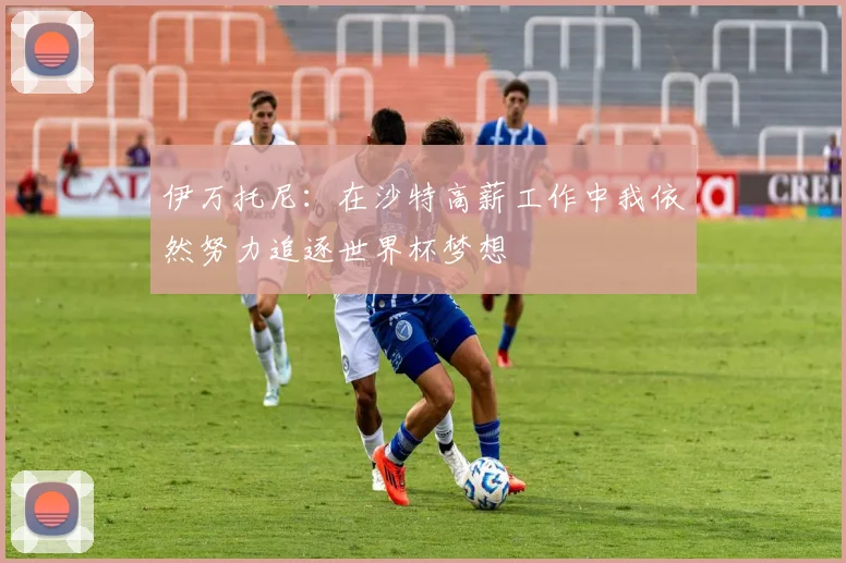 伊万托尼：在沙特高薪工作中我依然努力追逐世界杯梦想