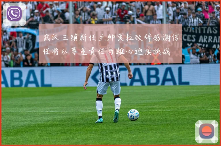 武汉三镇新任主帅莫拉致辞感谢信任将以尊重责任与雄心迎接挑战