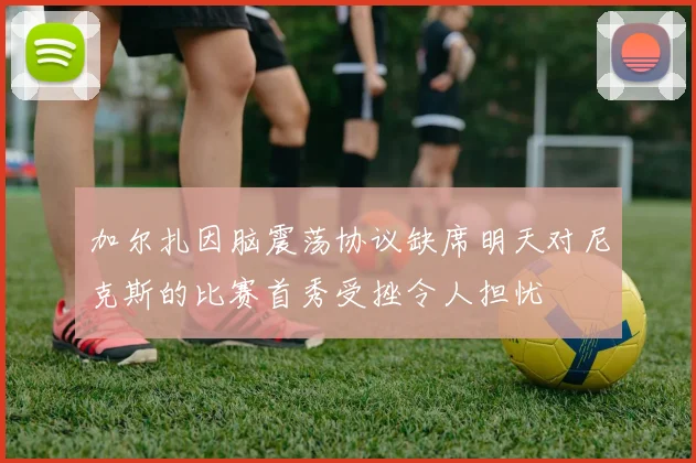 加尔扎因脑震荡协议缺席明天对尼克斯的比赛首秀受挫令人担忧