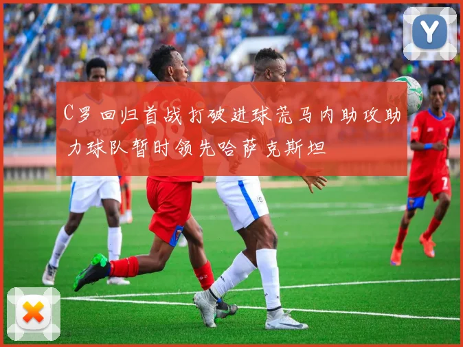 C罗回归首战打破进球荒马内助攻助力球队暂时领先哈萨克斯坦