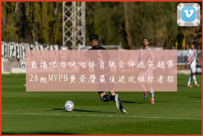 直播吧与咪咕体育联合评选英超第28轮MVPB费荣膺最佳进攻组织者称号