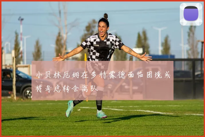 小贝林厄姆在多特蒙德面临困境或将考虑转会离队