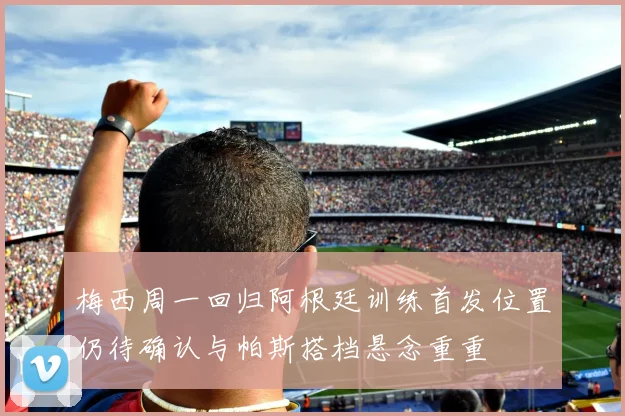 梅西周一回归阿根廷训练首发位置仍待确认与帕斯搭档悬念重重