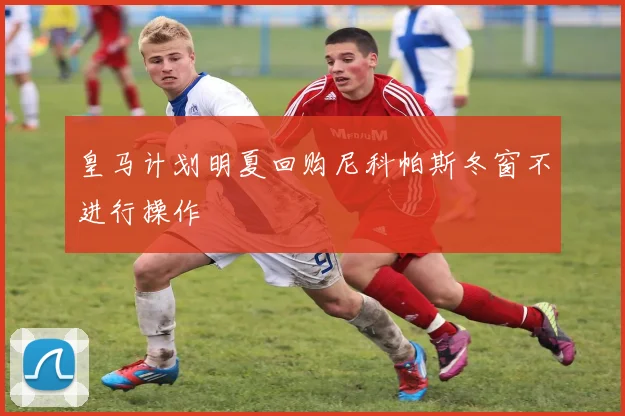 皇马计划明夏回购尼科帕斯冬窗不进行操作