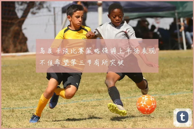 乌度卡谈比赛策略强调上半场表现不佳希望第三节有所突破