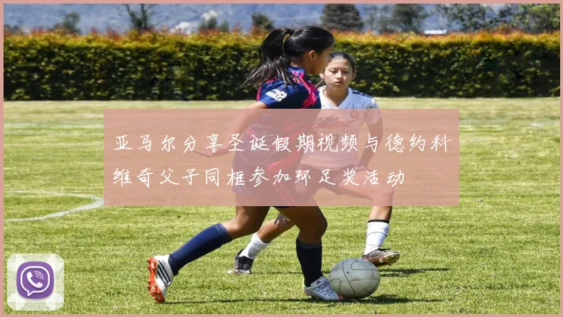 亚马尔分享圣诞假期视频与德约科维奇父子同框参加环足奖活动