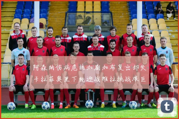 阿森纳伤病危机加剧加布复出却失卡拉菲奥里下轮迎战维拉挑战艰巨