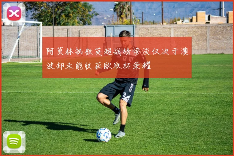 阿莫林执教英超战绩惨淡仅次于澳波却未能收获欧联杯荣耀