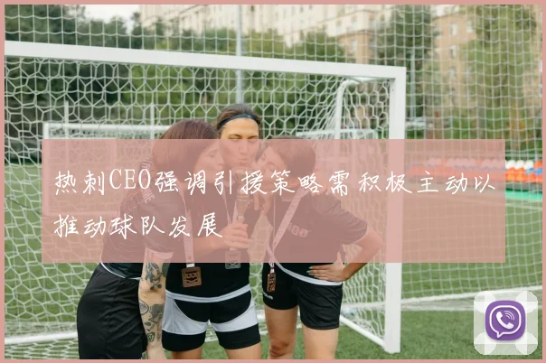 热刺CEO强调引援策略需积极主动以推动球队发展