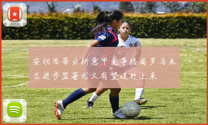 安切洛蒂分析意甲竞争格局罗马米兰进步显著尤文有望追赶上来
