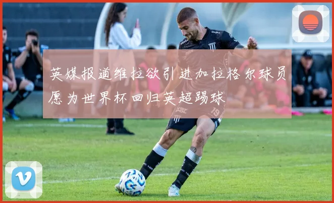 英媒报道维拉欲引进加拉格尔球员愿为世界杯回归英超踢球