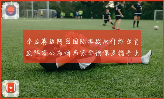 季后赛迈阿密国际客战纳什维尔首发阵容公布梅西苏牙德保罗携手出战