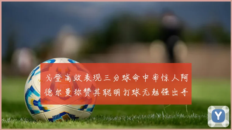 戈登高效表现三分球命中率惊人阿德尔曼称赞其聪明打球无勉强出手