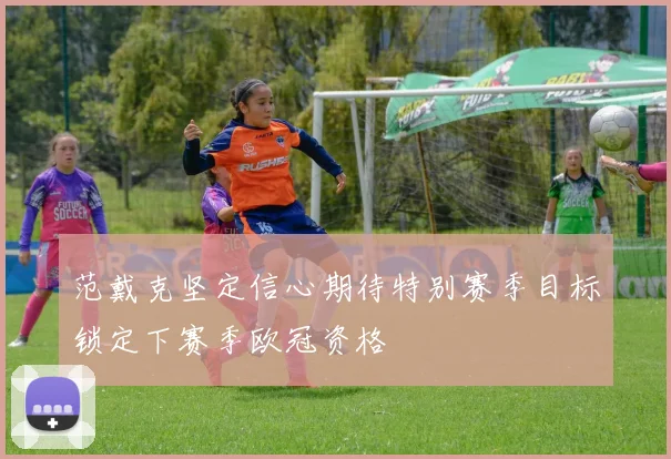 范戴克坚定信心期待特别赛季目标锁定下赛季欧冠资格