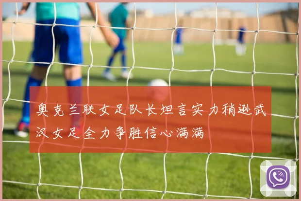 奥克兰联女足队长坦言实力稍逊武汉女足全力争胜信心满满