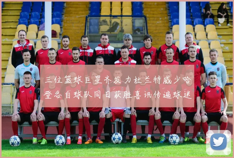 三位篮球巨星齐发力杜兰特威少哈登各自球队同日获胜喜讯传遍球迷圈