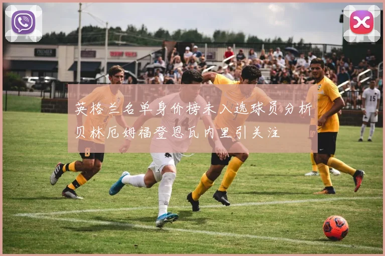 英格兰名单身价榜未入选球员分析贝林厄姆福登恩瓦内里引关注