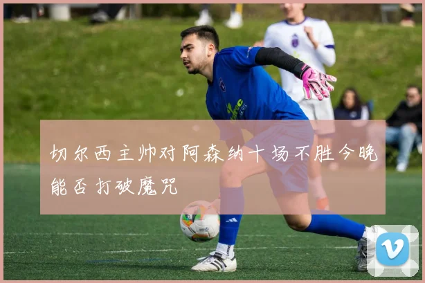 切尔西主帅对阿森纳十场不胜今晚能否打破魔咒