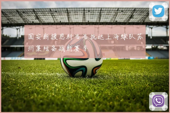国安新援恩科洛洛抵达上海球队苏州集结备战新赛季