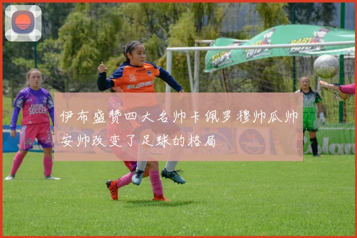 伊布盛赞四大名帅卡佩罗穆帅瓜帅安帅改变了足球的格局