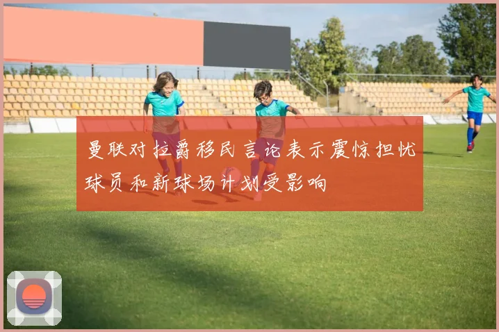 曼联对拉爵移民言论表示震惊担忧球员和新球场计划受影响