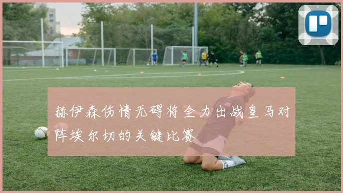 赫伊森伤情无碍将全力出战皇马对阵埃尔切的关键比赛