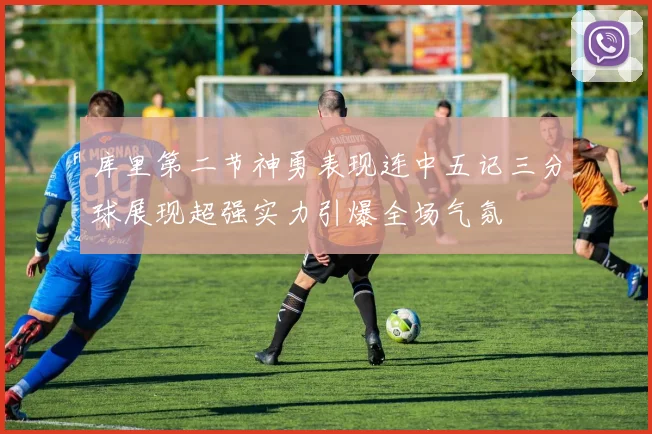 库里第二节神勇表现连中五记三分球展现超强实力引爆全场气氛