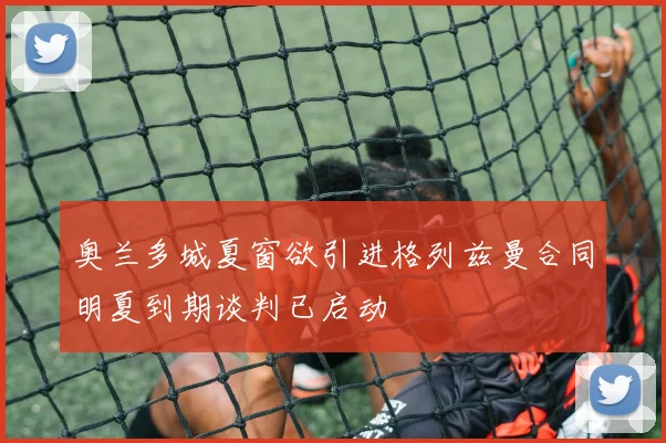 奥兰多城夏窗欲引进格列兹曼合同明夏到期谈判已启动