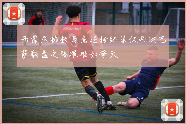 西蒙尼执教马竞逆转纪录仅两次巴萨翻盘之路艰难如登天