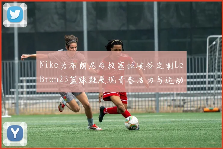 Nike为布朗尼母校塞拉峡谷定制LeBron23篮球鞋展现青春活力与运动精神