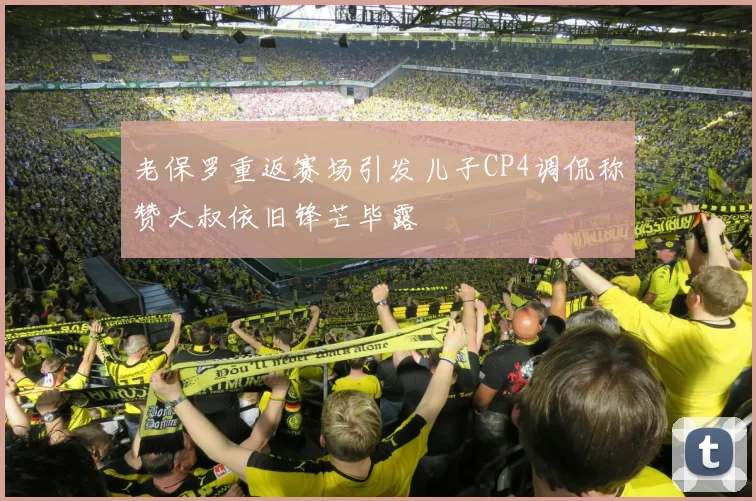 老保罗重返赛场引发儿子CP4调侃称赞大叔依旧锋芒毕露