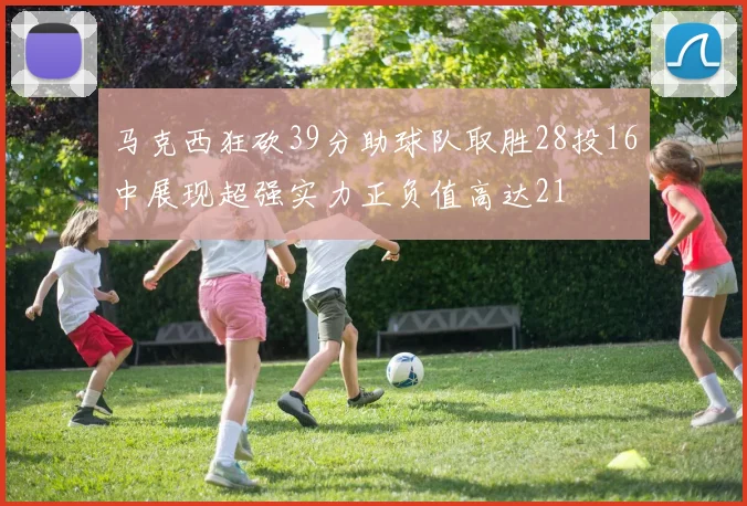 马克西狂砍39分助球队取胜28投16中展现超强实力正负值高达21