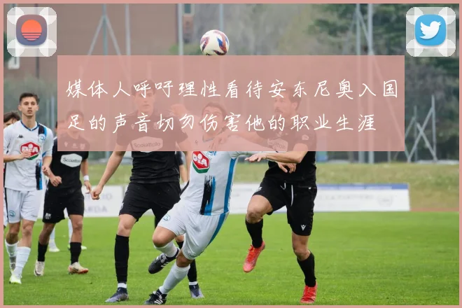 媒体人呼吁理性看待安东尼奥入国足的声音切勿伤害他的职业生涯