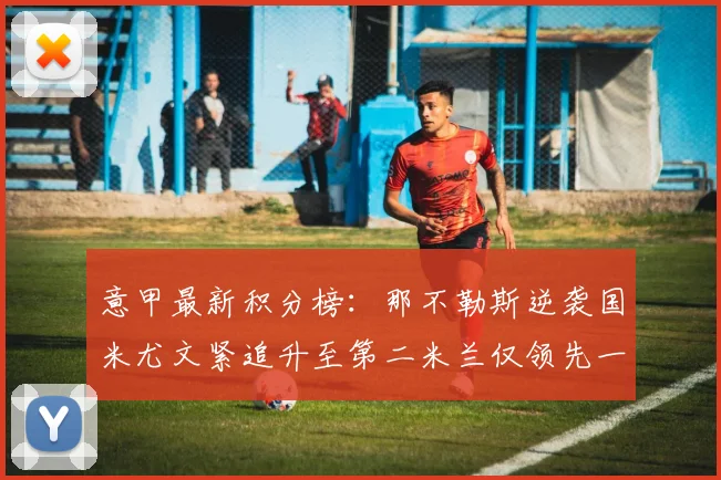 意甲最新积分榜：那不勒斯逆袭国米尤文紧追升至第二米兰仅领先一分