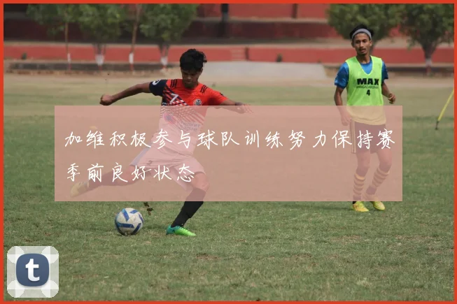 加维积极参与球队训练努力保持赛季前良好状态