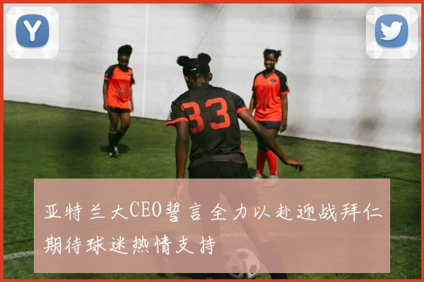 亚特兰大CEO誓言全力以赴迎战拜仁期待球迷热情支持