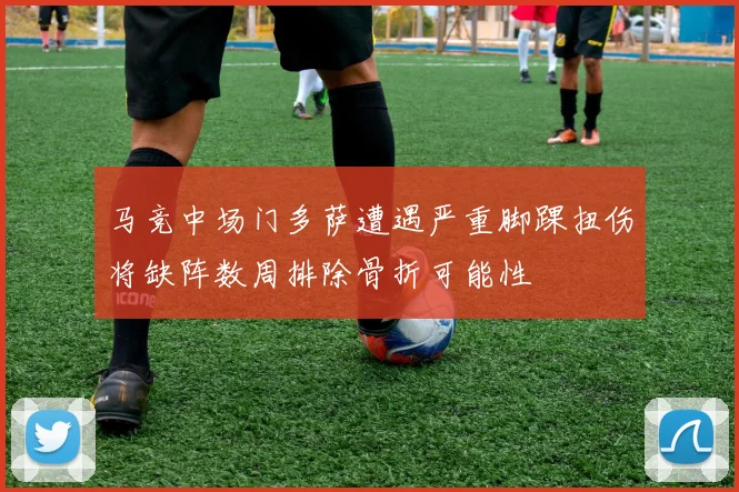 马竞中场门多萨遭遇严重脚踝扭伤将缺阵数周排除骨折可能性