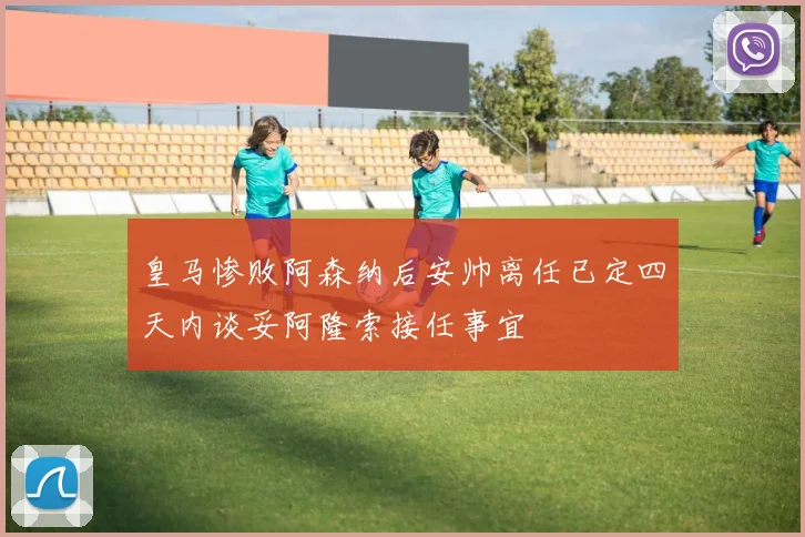 皇马惨败阿森纳后安帅离任已定四天内谈妥阿隆索接任事宜