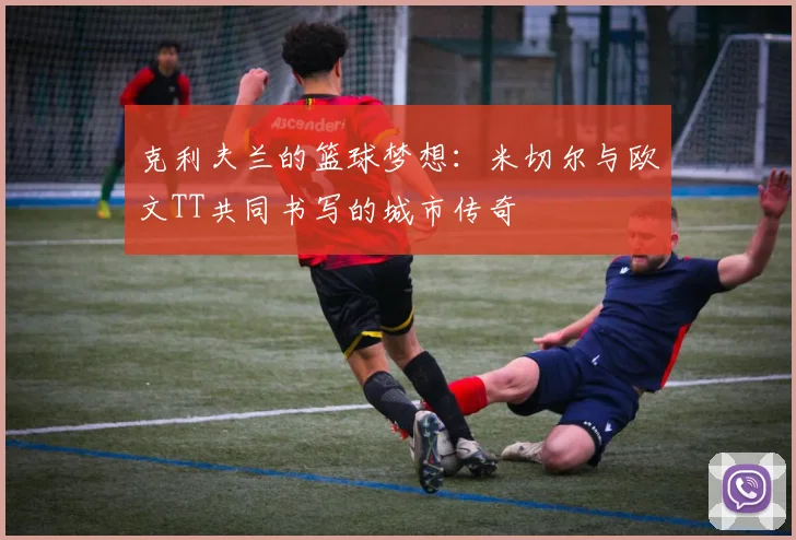 克利夫兰的篮球梦想：米切尔与欧文TT共同书写的城市传奇