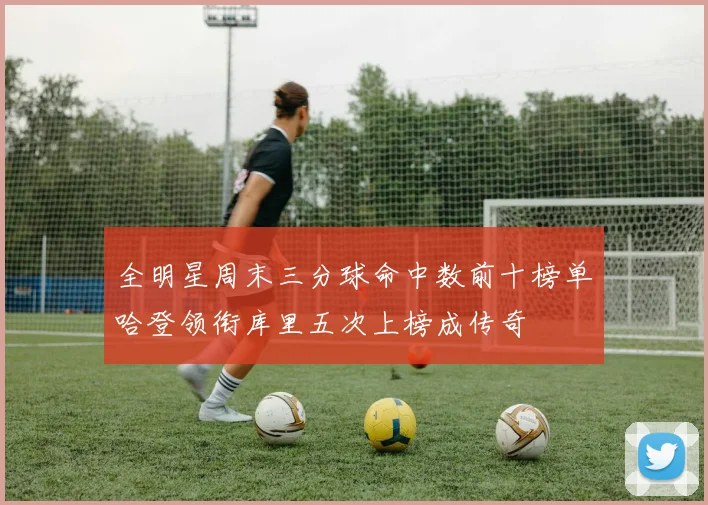全明星周末三分球命中数前十榜单哈登领衔库里五次上榜成传奇