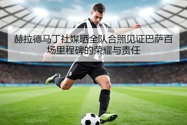 赫拉德马丁社媒晒全队合照见证巴萨百场里程碑的荣耀与责任 | mksports